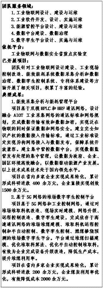 文本框: 团队服务领域：1.工业物联网设计、建设与运维2.工业软件开发、设计、实施运维3.能源管控平台设计、建设与运维4.数据中台建设、数据治理5.数字孪生平台设计、实施与运维依托平台：工业物联网与数据安全省重点实验室已开展项目：团队针对工业物联网设计建设、工业现场控制改造、能效能耗系统数据采集分析和数据治理、数据孪生控制系统、专利体系建设等方面开展了相关项目，积累了丰富的经验。典型成果：1.能效采集分析与能耗管理平台项目基于双模HPLC和HRF通讯网络，设计融合AIOT工业采集网络的通讯标准和网络规划，完成数据传输有效和数据加密，实现泛在物联的同时保证数据和网络安全。建立完全知识产权的数据接入传输标准，通过工业标准设定实现异构网络接入与数据发布，保障系统开放兼容。建立集中管控数据中台，实现数据监管发布处理的集中管理，让数据为政府、企业、园区环境高效融合，以数据驱动能源产业发展。以上技术成果技术处于国内领先水平。项目在省内多家企业实现成果转化，累计形成科研进款400余万元，企业直接实现创效1500余万元。2.基于5G网络的堆场数字孪生控制平台项目基于5G网络和工业控制网络，通过对堆场堆取料机改造、现场实时建模、网络升级、远程控制改造、数字孪生建设，完成依存于高速通讯网络的堆场堆煤建模、堆取料机远程控制和半自动控制、数字孪生控制、燃煤掺烧预测的堆场数字孪生平台。平台通过堆煤扫描建模、优化堆取料算法、优化半自动控制堆取料，有效为企业完成设备升级改造，降低生产成本，提升堆煤利用率。项目在省内多家企业实现成果转化，累计形成科研进款200余万元，企业煤炭利用率优化，有效降低成本2000余万元。