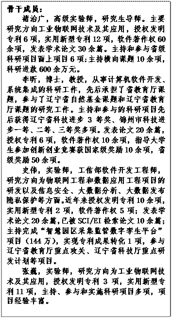 文本框: 骨干成员：褚治广，高级实验师，研究生导师。主要研究方向工业物联网技术及其应用，授权发明专利6项，实用新型专利12项，软件著作权60余项，发表学术论文30余篇。主持和参与省级科研项目面上项目6项;主持横向课题10余项，科研进款600余万元。李昕，博士，教授，从事计算机软件开发、系统集成的科研工作，先后承担了省教育厅课题，参与了辽宁省自然基金课题和辽宁省教育厅课题的研究工作。主持和参与的科研项目先后获得辽宁省科技进步3等奖、锦州市科技进步一等、二等、三等奖多项。发表论文20余篇，授权专利6项，软件著作权10余项，指导大学生参加创新创业竞赛获国家级奖励10余项，省级奖励50余项。史伟，实验师，工信部软件开发工程师，研究方向为物联网工程和数据应用工程项目的研发以及信息安全、大数据分析、大数据发布隐私保护等方面。近年来授权发明专利10余项，实用新型专利2项，软件著作权5项；发表学术论文20余篇，已被SCI/EI检索论文10余篇；主持完成“智慧园区采集监管数字孪生平台”项目（144万），实现专利成果转化1项，参与辽宁省教育厅重点攻关、辽宁省科技厅重点研发计划等项目。张巍，实验师，研究方向为工业物联网技术及其应用，授权发明专利3项，实用新型专利11项，主持、参与和实施科研项目多项，项目经验丰富。