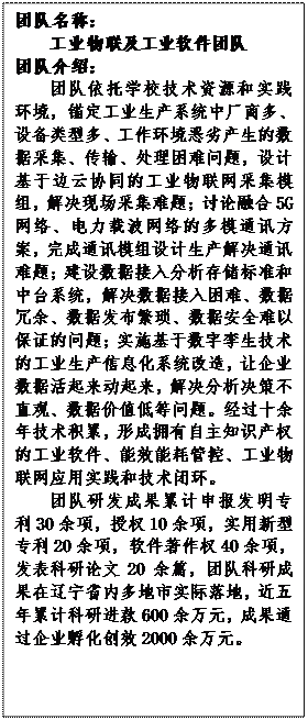 文本框: 团队名称：工业物联及工业软件团队团队介绍：团队依托学校技术资源和实践环境，锚定工业生产系统中厂商多、设备类型多、工作环境恶劣产生的数据采集、传输、处理困难问题，设计基于边云协同的工业物联网采集模组，解决现场采集难题；讨论融合5G网络、电力载波网络的多模通讯方案，完成通讯模组设计生产解决通讯难题；建设数据接入分析存储标准和中台系统，解决数据接入困难、数据冗余、数据发布繁琐、数据安全难以保证的问题；实施基于数字孪生技术的工业生产信息化系统改造，让企业数据活起来动起来，解决分析决策不直观、数据价值低等问题。经过十余年技术积累，形成拥有自主知识产权的工业软件、能效能耗管控、工业物联网应用实践和技术闭环。团队研发成果累计申报发明专利30余项，授权10余项，实用新型专利20余项，软件著作权40余项，发表科研论文20余篇，团队科研成果在辽宁省内多地市实际落地，近五年累计科研进款600余万元，成果通过企业孵化创效2000余万元。